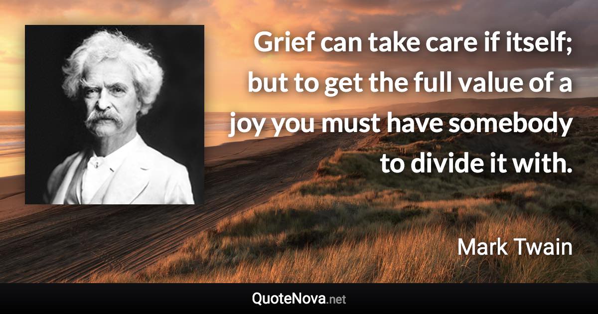 Grief can take care if itself; but to get the full value of a joy you must have somebody to divide it with. - Mark Twain quote