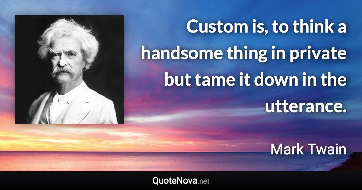 Custom is, to think a handsome thing in private but tame it down in the utterance. - Mark Twain quote