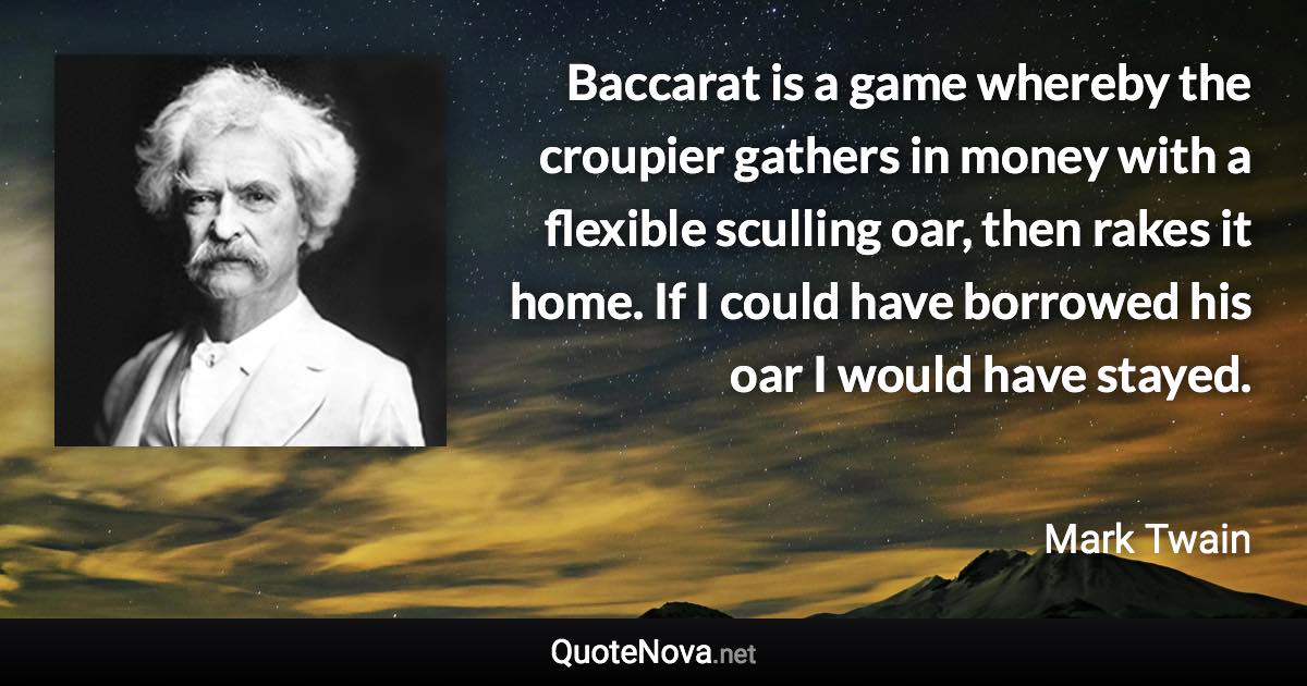 Baccarat is a game whereby the croupier gathers in money with a flexible sculling oar, then rakes it home.  If I could have borrowed his oar I would have stayed. - Mark Twain quote