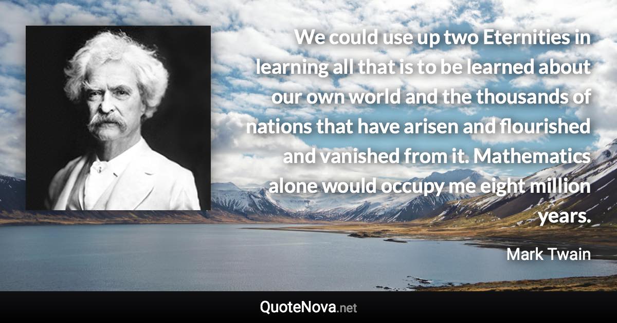 We could use up two Eternities in learning all that is to be learned about our own world and the thousands of nations that have arisen and flourished and vanished from it.  Mathematics alone would occupy me eight million years. - Mark Twain quote