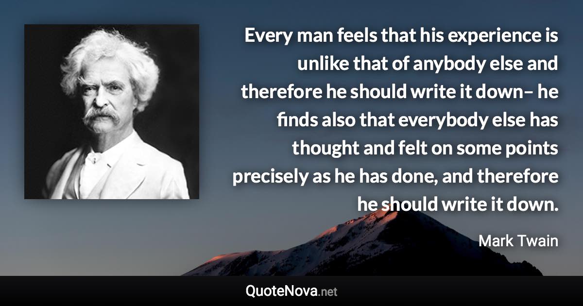 Every man feels that his experience is unlike that of anybody else and therefore he should write it down– he finds also that everybody else has thought and felt on some points precisely as he has done, and therefore he should write it down. - Mark Twain quote