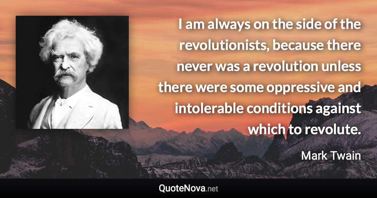 I am always on the side of the revolutionists, because there never was a revolution unless there were some oppressive and intolerable conditions against which to revolute. - Mark Twain quote