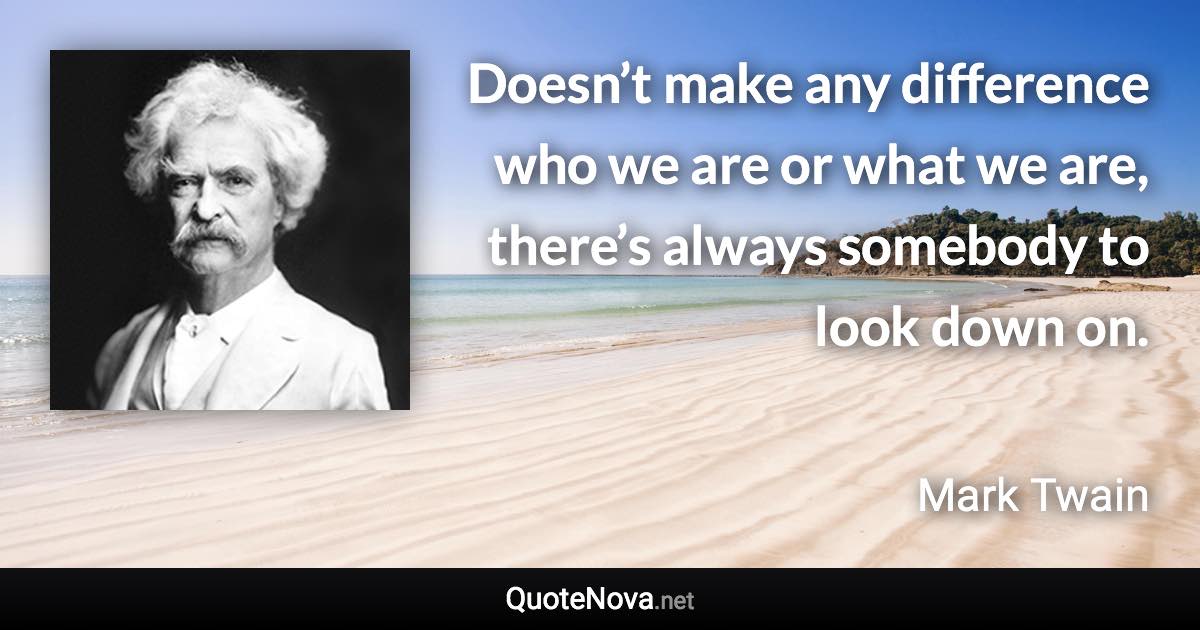 Doesn’t make any difference who we are or what we are, there’s always somebody to look down on. - Mark Twain quote