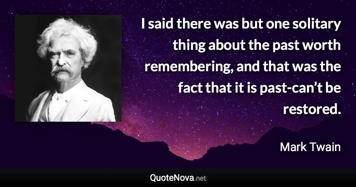 I said there was but one solitary thing about the past worth remembering, and that was the fact that it is past-can’t be restored. - Mark Twain quote