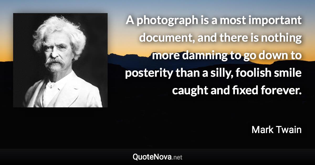 A photograph is a most important document, and there is nothing more damning to go down to posterity than a silly, foolish smile caught and fixed forever. - Mark Twain quote