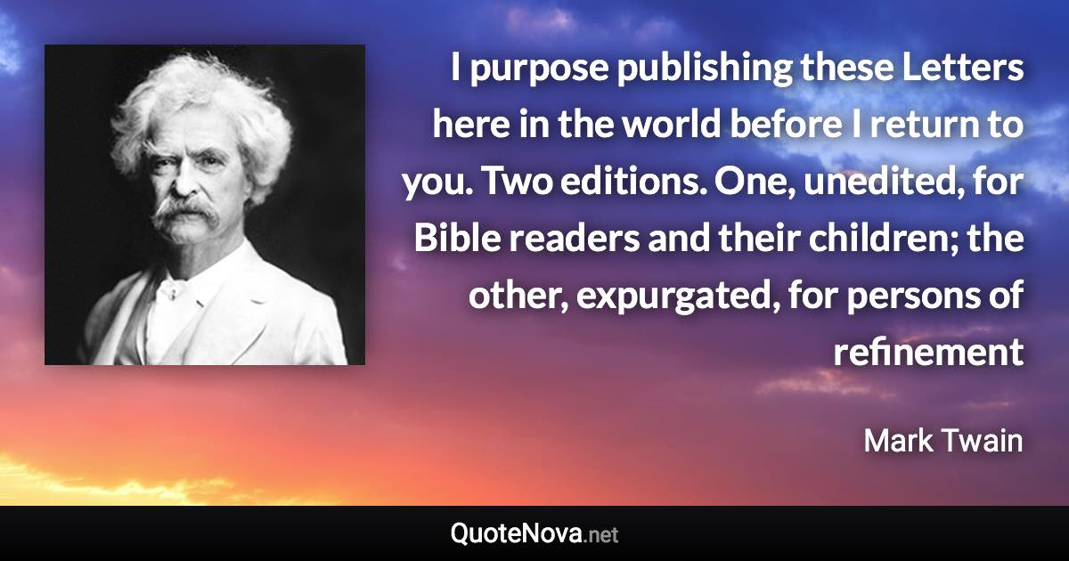 I purpose publishing these Letters here in the world before I return to you. Two editions. One, unedited, for Bible readers and their children; the other, expurgated, for persons of refinement - Mark Twain quote