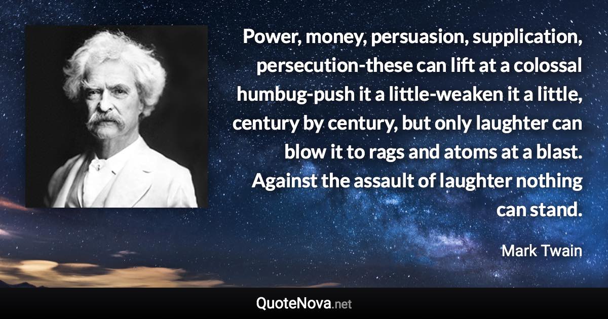 Power, money, persuasion, supplication, persecution-these can lift at a colossal humbug-push it a little-weaken it a little, century by century, but only laughter can blow it to rags and atoms at a blast. Against the assault of laughter nothing can stand. - Mark Twain quote