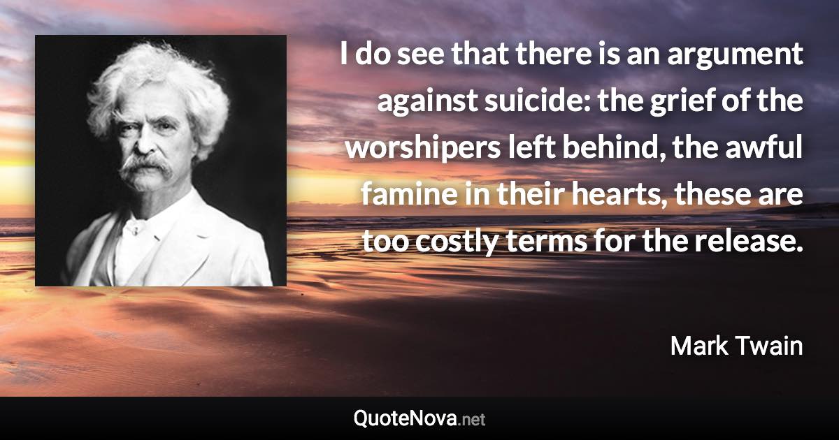 I do see that there is an argument against suicide: the grief of the worshipers left behind, the awful famine in their hearts, these are too costly terms for the release. - Mark Twain quote