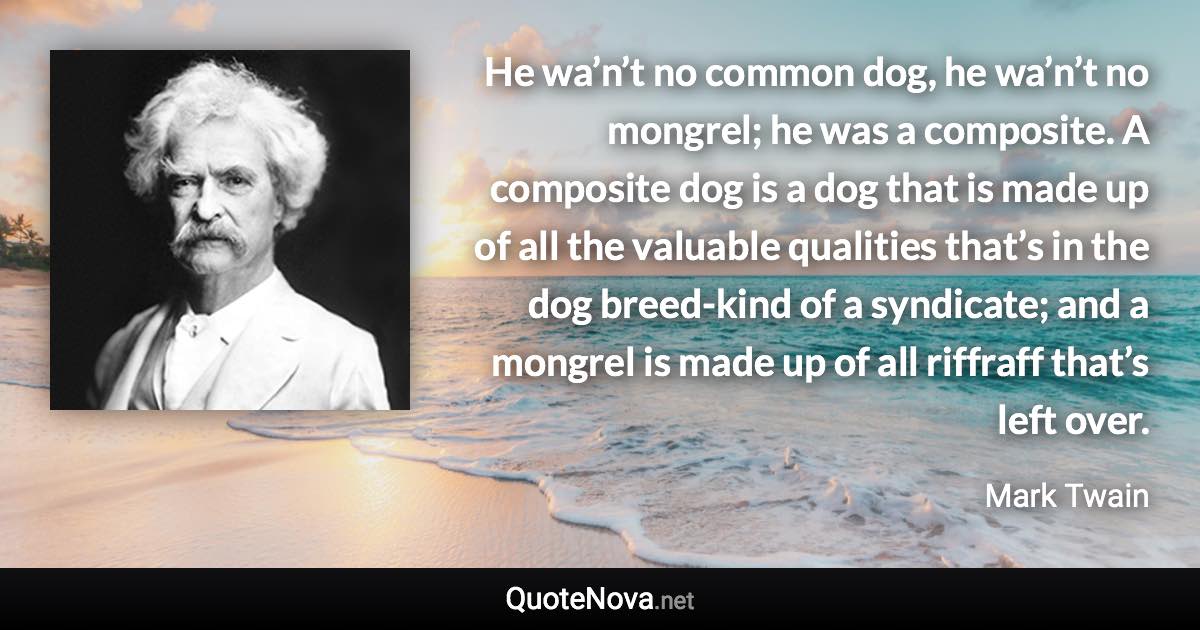 He wa’n’t no common dog, he wa’n’t no mongrel; he was a composite. A composite dog is a dog that is made up of all the valuable qualities that’s in the dog breed-kind of a syndicate; and a mongrel is made up of all riffraff that’s left over. - Mark Twain quote