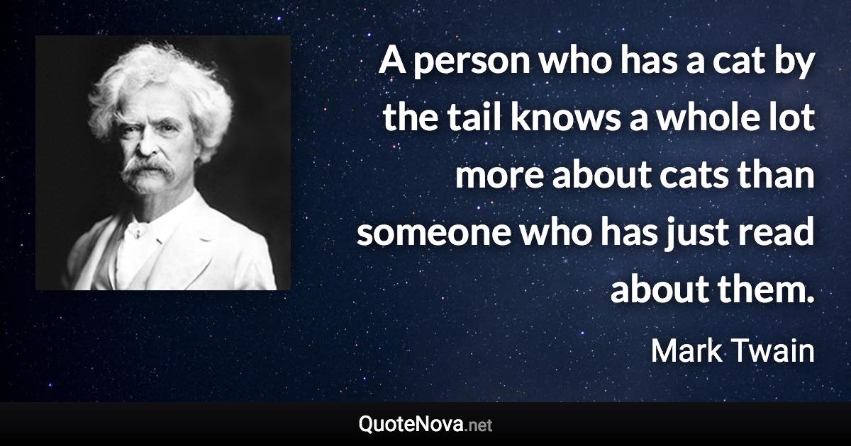 A person who has a cat by the tail knows a whole lot more about cats than someone who has just read about them. - Mark Twain quote