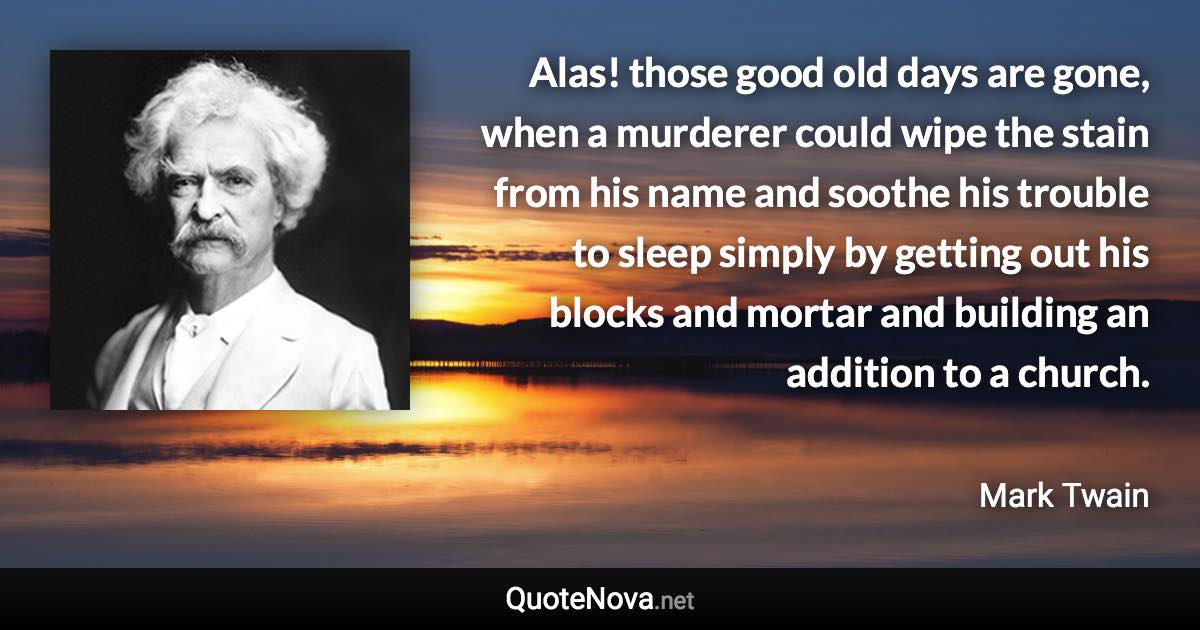 Alas! those good old days are gone, when a murderer could wipe the stain from his name and soothe his trouble to sleep simply by getting out his blocks and mortar and building an addition to a church. - Mark Twain quote