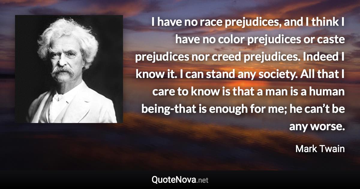 I have no race prejudices, and I think I have no color prejudices or caste prejudices nor creed prejudices. Indeed I know it. I can stand any society. All that I care to know is that a man is a human being-that is enough for me; he can’t be any worse. - Mark Twain quote