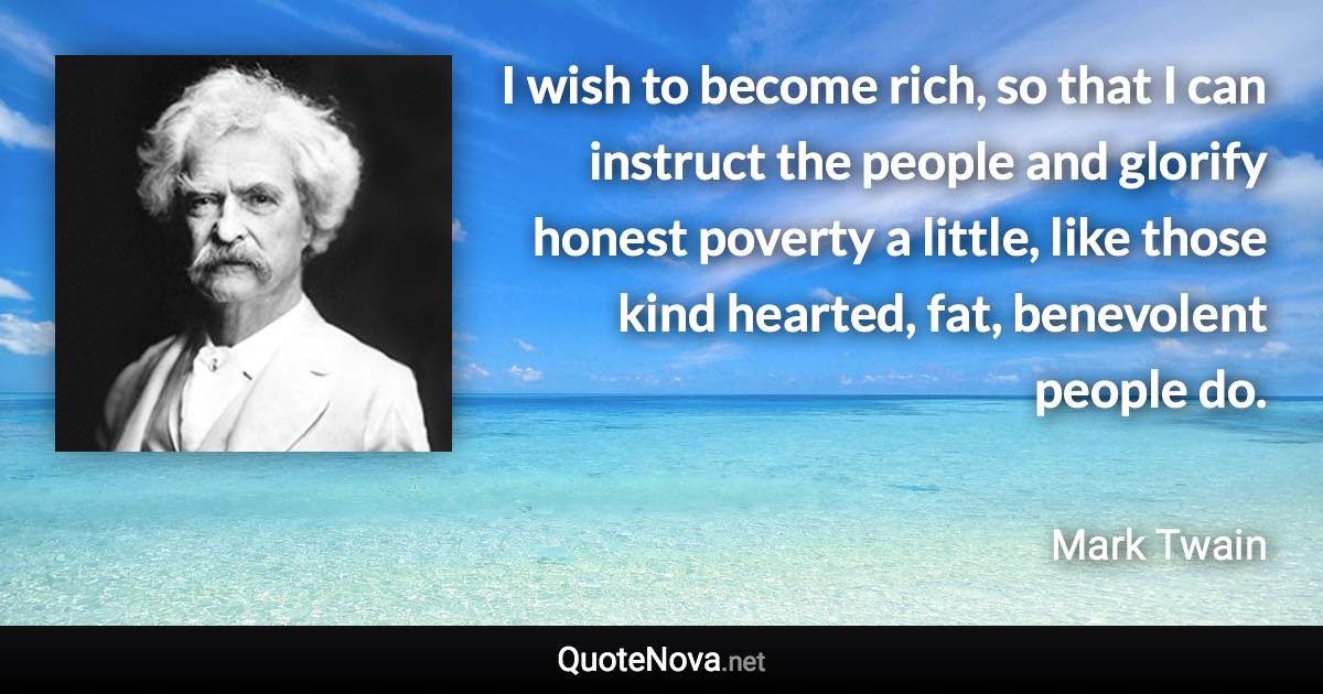 I wish to become rich, so that I can instruct the people and glorify honest poverty a little, like those kind hearted, fat, benevolent people do. - Mark Twain quote