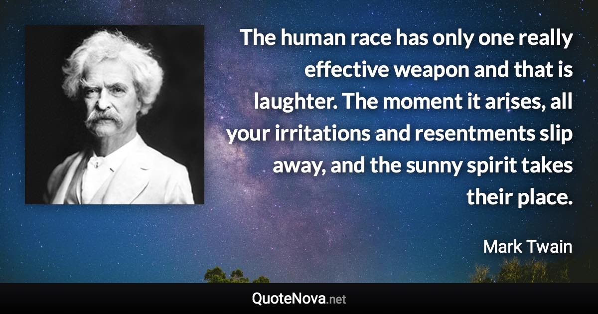The human race has only one really effective weapon and that is laughter. The moment it arises, all your irritations and resentments slip away, and the sunny spirit takes their place. - Mark Twain quote
