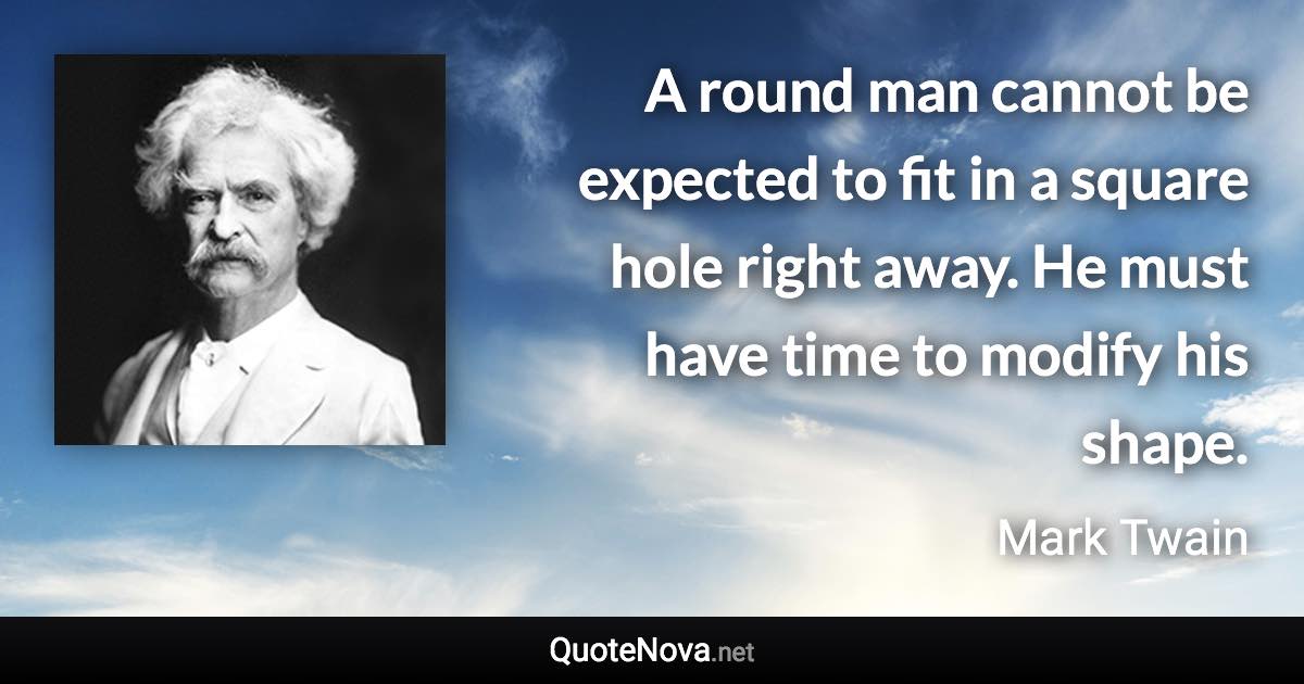 A round man cannot be expected to fit in a square hole right away. He must have time to modify his shape. - Mark Twain quote