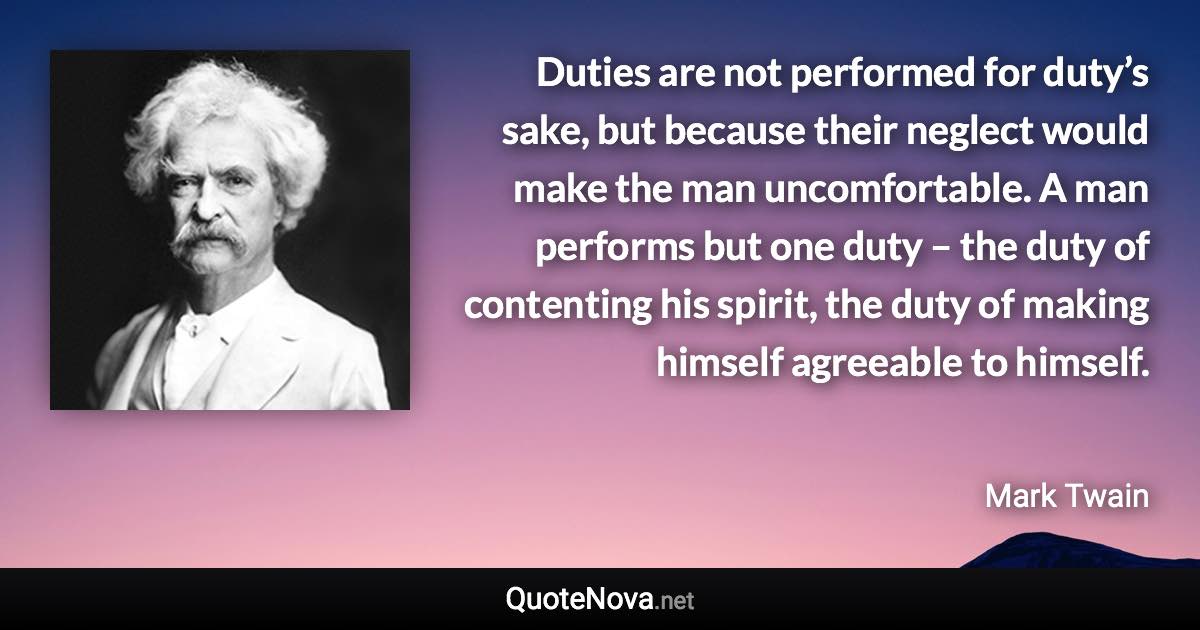 Duties are not performed for duty’s sake, but because their neglect would make the man uncomfortable. A man performs but one duty – the duty of contenting his spirit, the duty of making himself agreeable to himself. - Mark Twain quote