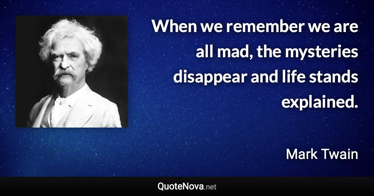When we remember we are all mad, the mysteries disappear and life stands explained. - Mark Twain quote