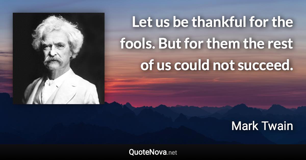 Let us be thankful for the fools. But for them the rest of us could not succeed. - Mark Twain quote