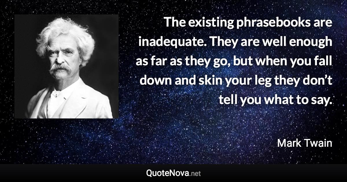 The existing phrasebooks are inadequate. They are well enough as far as they go, but when you fall down and skin your leg they don’t tell you what to say. - Mark Twain quote