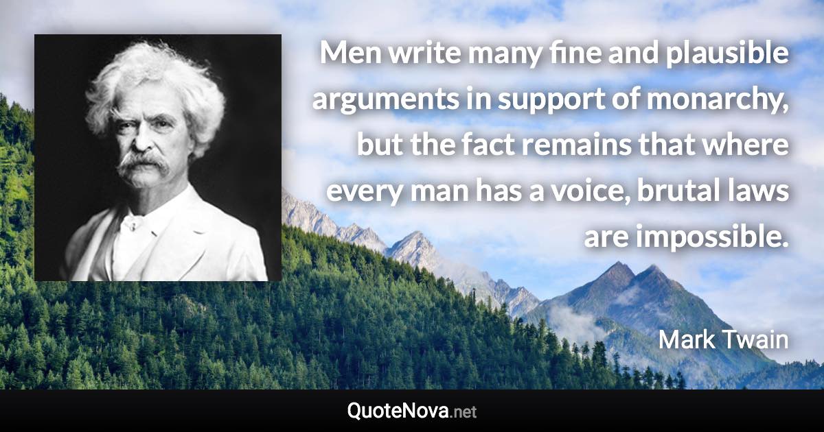 Men write many fine and plausible arguments in support of monarchy, but the fact remains that where every man has a voice, brutal laws are impossible. - Mark Twain quote