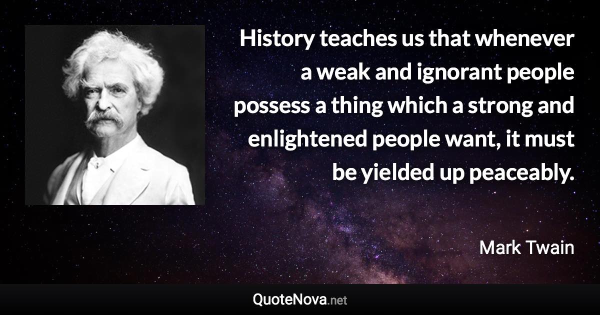 History teaches us that whenever a weak and ignorant people possess a thing which a strong and enlightened people want, it must be yielded up peaceably. - Mark Twain quote