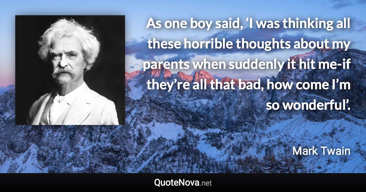 As one boy said, ‘I was thinking all these horrible thoughts about my parents when suddenly it hit me-if they’re all that bad, how come I’m so wonderful’. - Mark Twain quote