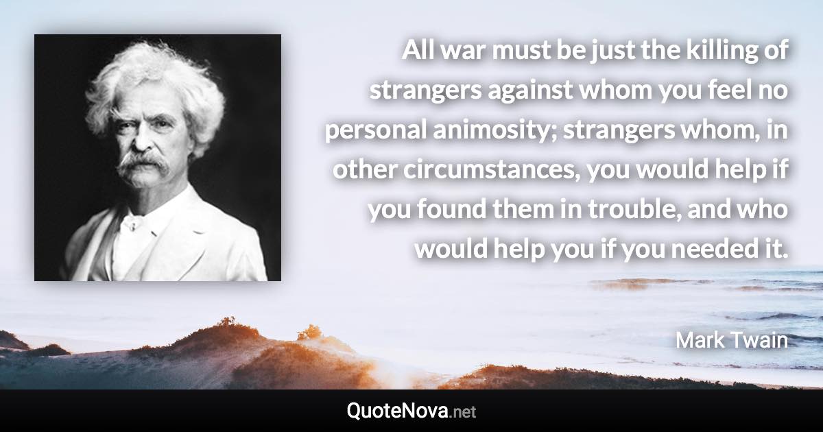 All war must be just the killing of strangers against whom you feel no personal animosity; strangers whom, in other circumstances, you would help if you found them in trouble, and who would help you if you needed it. - Mark Twain quote