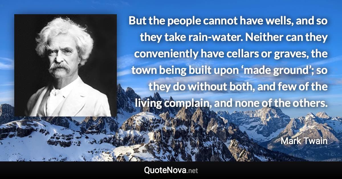 But the people cannot have wells, and so they take rain-water. Neither can they conveniently have cellars or graves, the town being built upon ‘made ground’; so they do without both, and few of the living complain, and none of the others. - Mark Twain quote