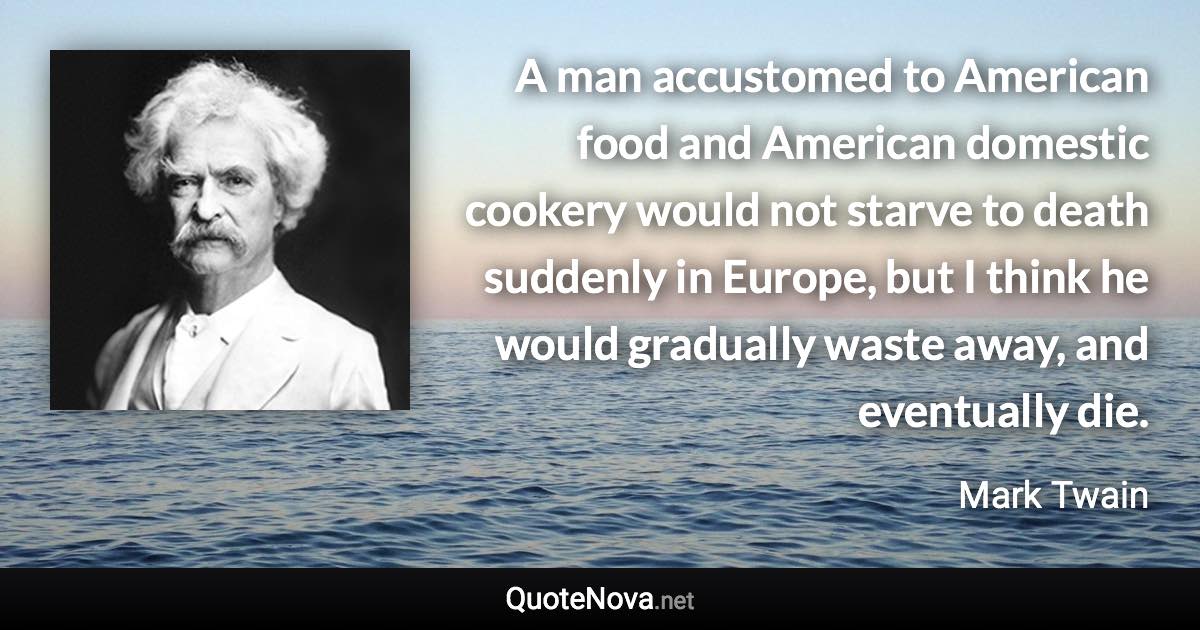 A man accustomed to American food and American domestic cookery would not starve to death suddenly in Europe, but I think he would gradually waste away, and eventually die. - Mark Twain quote