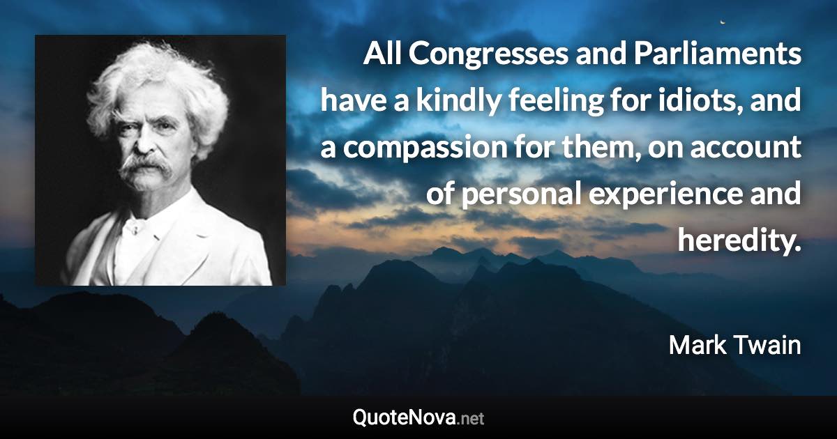 All Congresses and Parliaments have a kindly feeling for idiots, and a compassion for them, on account of personal experience and heredity. - Mark Twain quote