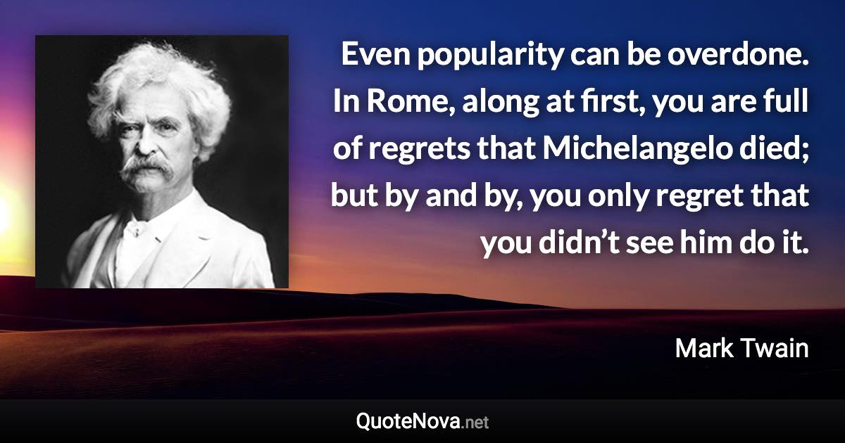 Even popularity can be overdone. In Rome, along at first, you are full of regrets that Michelangelo died; but by and by, you only regret that you didn’t see him do it. - Mark Twain quote