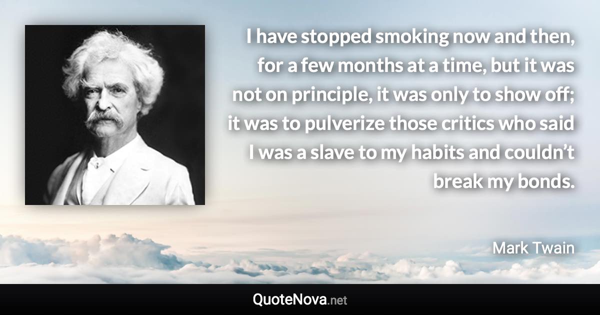 I have stopped smoking now and then, for a few months at a time, but it was not on principle, it was only to show off; it was to pulverize those critics who said I was a slave to my habits and couldn’t break my bonds. - Mark Twain quote