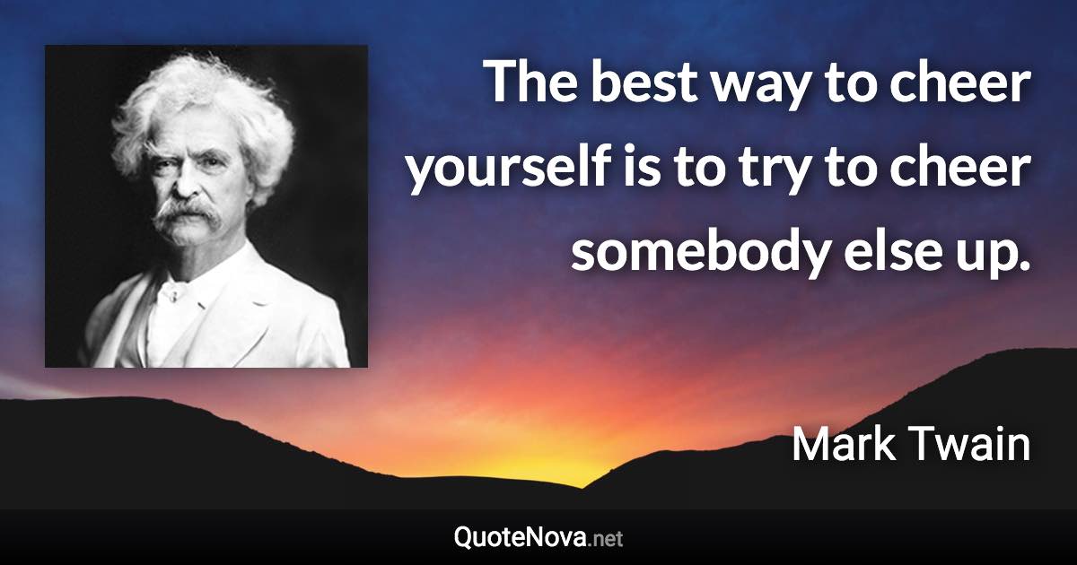 The best way to cheer yourself is to try to cheer somebody else up. - Mark Twain quote