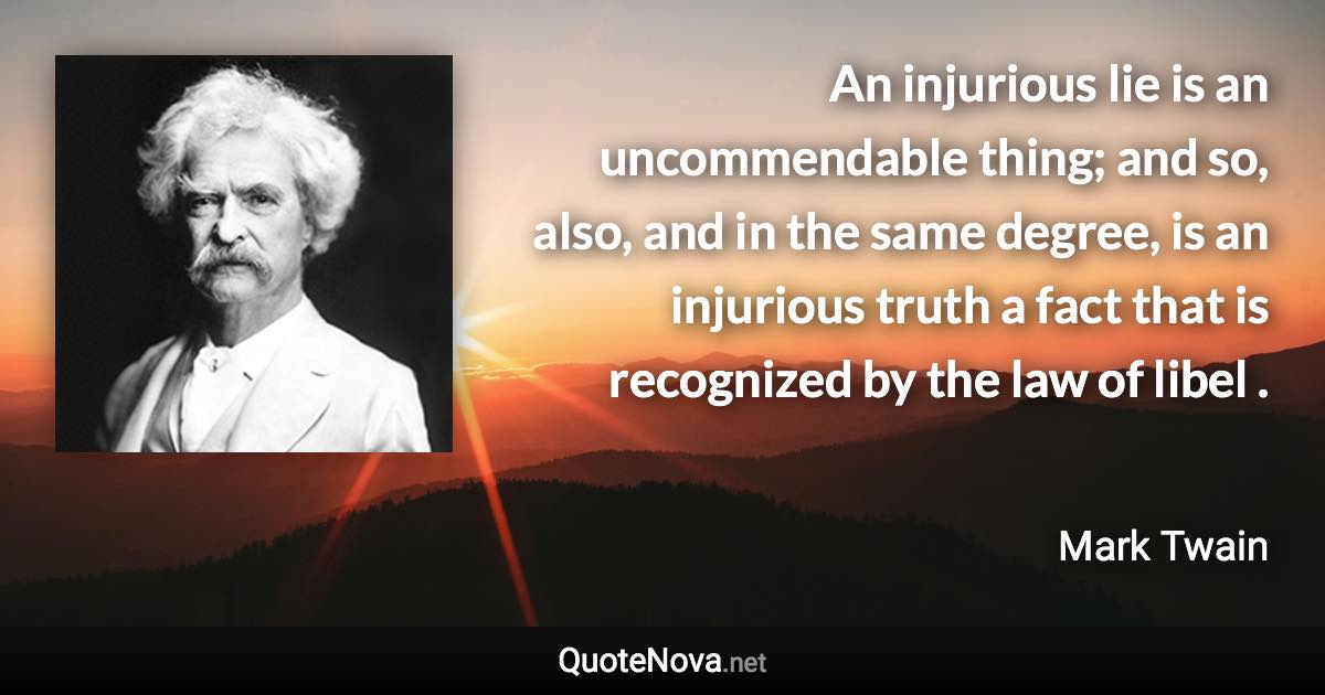 An injurious lie is an uncommendable thing; and so, also, and in the same degree, is an injurious truth a fact that is recognized by the law of libel . - Mark Twain quote