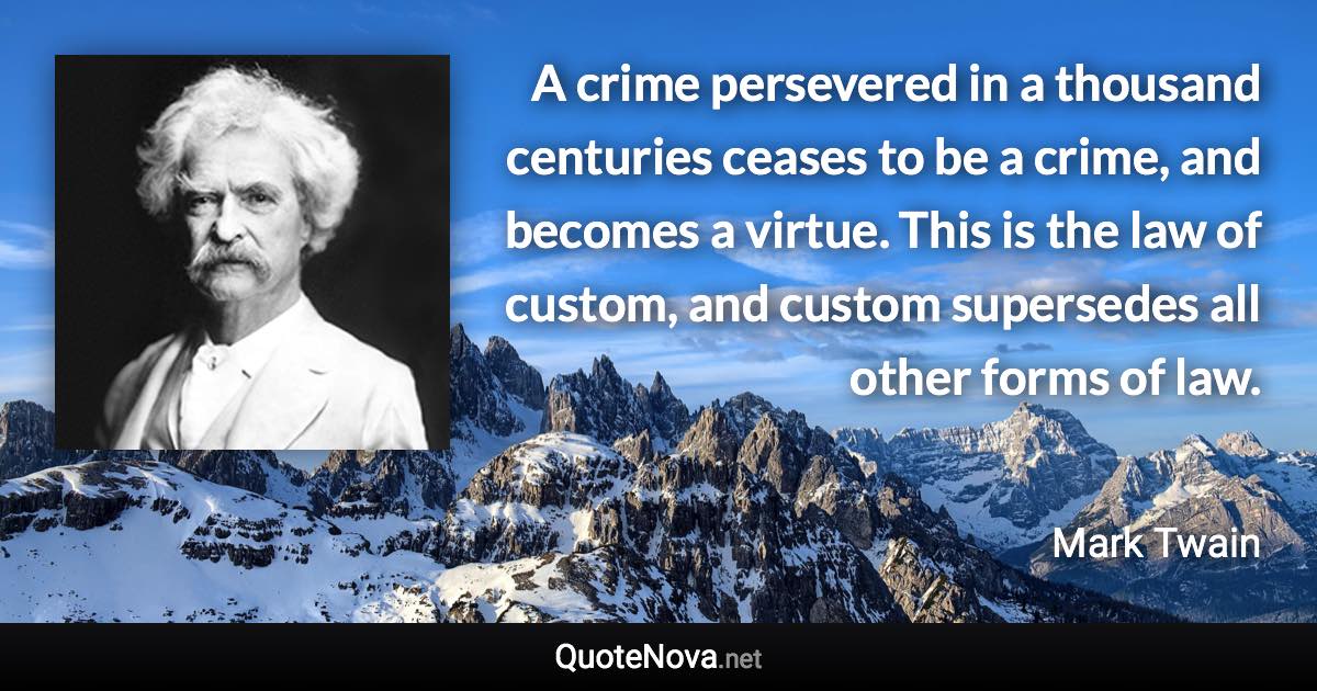 A crime persevered in a thousand centuries ceases to be a crime, and becomes a virtue. This is the law of custom, and custom supersedes all other forms of law. - Mark Twain quote