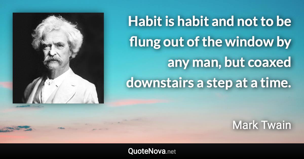 Habit is habit and not to be flung out of the window by any man, but coaxed downstairs a step at a time. - Mark Twain quote