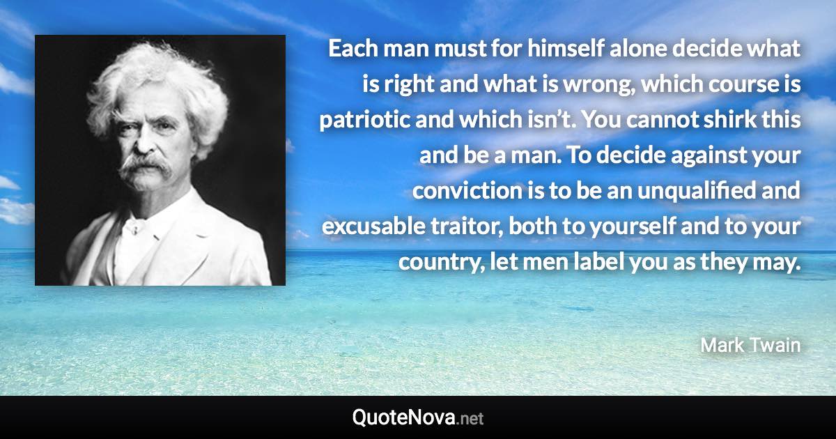 Each man must for himself alone decide what is right and what is wrong, which course is patriotic and which isn’t. You cannot shirk this and be a man. To decide against your conviction is to be an unqualified and excusable traitor, both to yourself and to your country, let men label you as they may. - Mark Twain quote