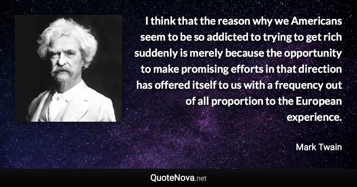 I think that the reason why we Americans seem to be so addicted to trying to get rich suddenly is merely because the opportunity to make promising efforts in that direction has offered itself to us with a frequency out of all proportion to the European experience. - Mark Twain quote