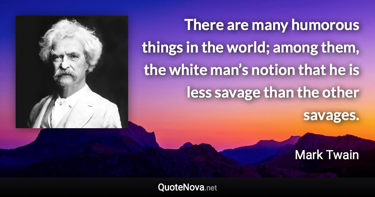 There are many humorous things in the world; among them, the white man’s notion that he is less savage than the other savages. - Mark Twain quote