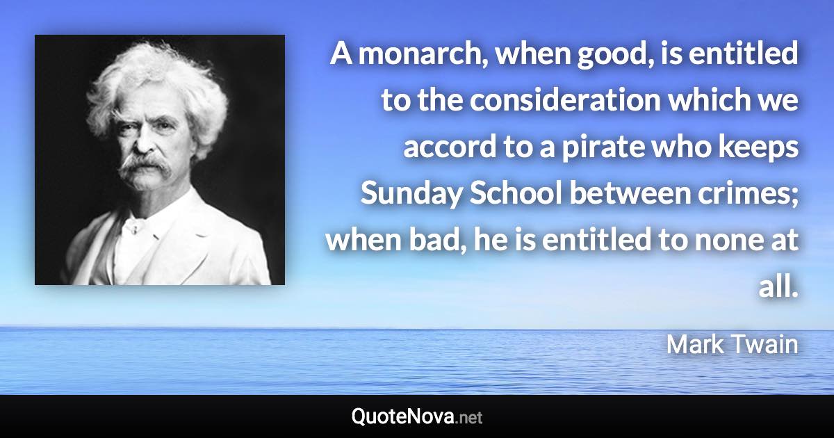 A monarch, when good, is entitled to the consideration which we accord to a pirate who keeps Sunday School between crimes; when bad, he is entitled to none at all. - Mark Twain quote