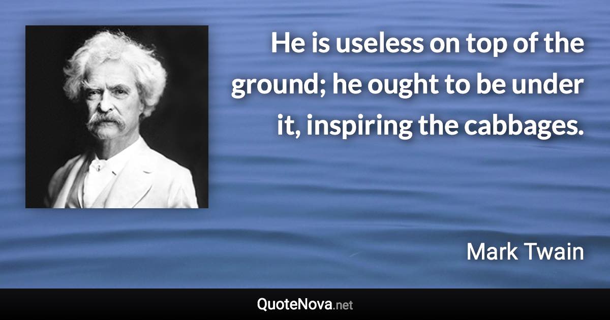 He is useless on top of the ground; he ought to be under it, inspiring the cabbages. - Mark Twain quote