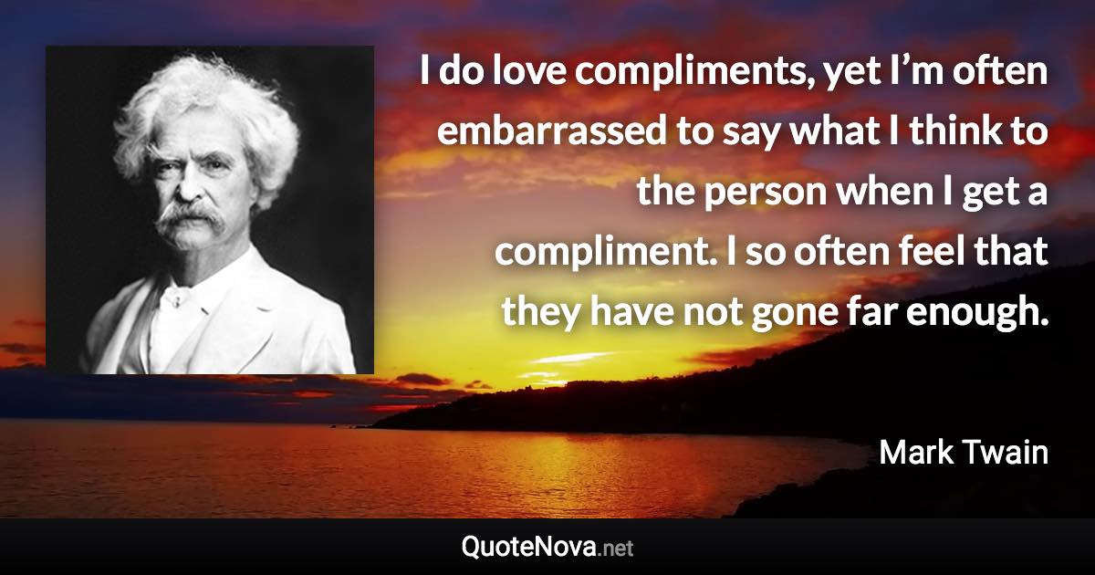 I do love compliments, yet I’m often embarrassed to say what I think to the person when I get a compliment. I so often feel that they have not gone far enough. - Mark Twain quote