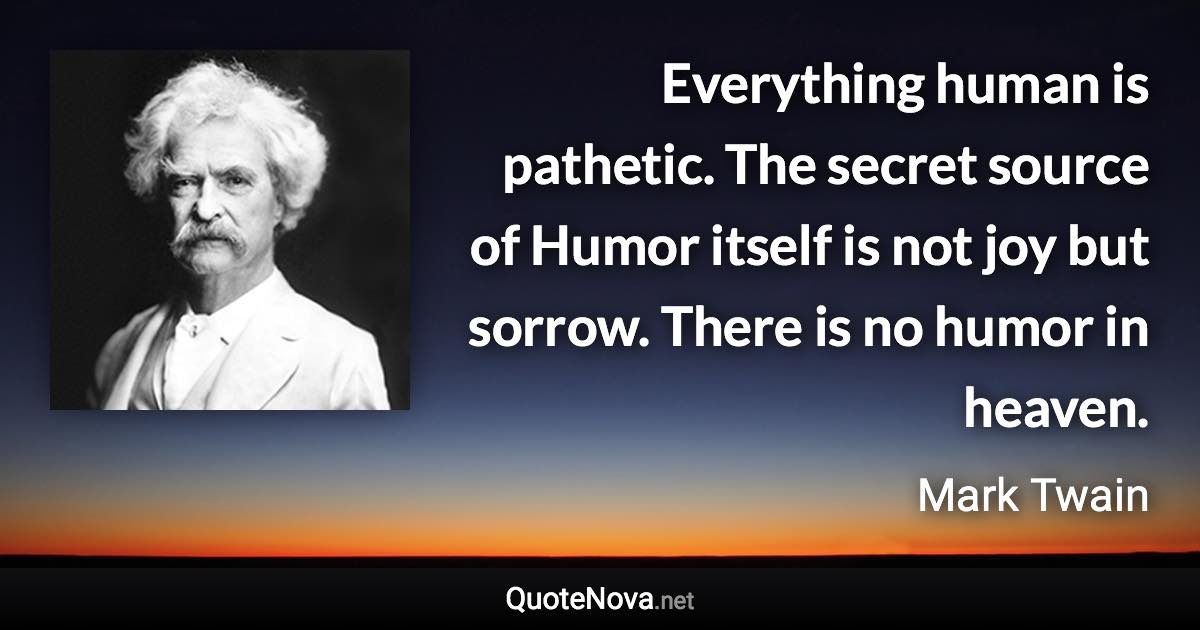 Everything human is pathetic. The secret source of Humor itself is not joy but sorrow. There is no humor in heaven. - Mark Twain quote