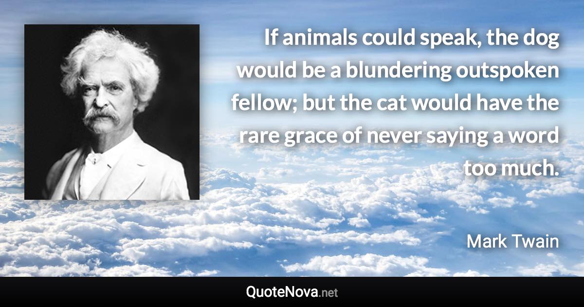 If animals could speak, the dog would be a blundering outspoken fellow; but the cat would have the rare grace of never saying a word too much. - Mark Twain quote