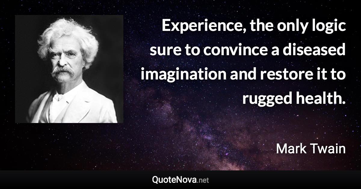 Experience, the only logic sure to convince a diseased imagination and restore it to rugged health. - Mark Twain quote