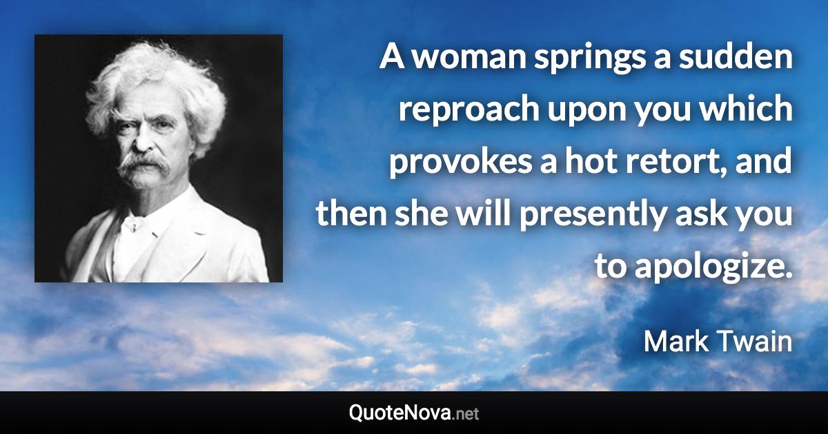 A woman springs a sudden reproach upon you which provokes a hot retort, and then she will presently ask you to apologize. - Mark Twain quote