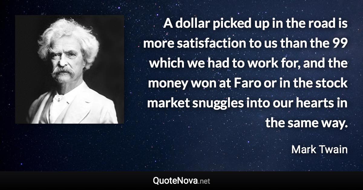 A dollar picked up in the road is more satisfaction to us than the 99 which we had to work for, and the money won at Faro or in the stock market snuggles into our hearts in the same way. - Mark Twain quote