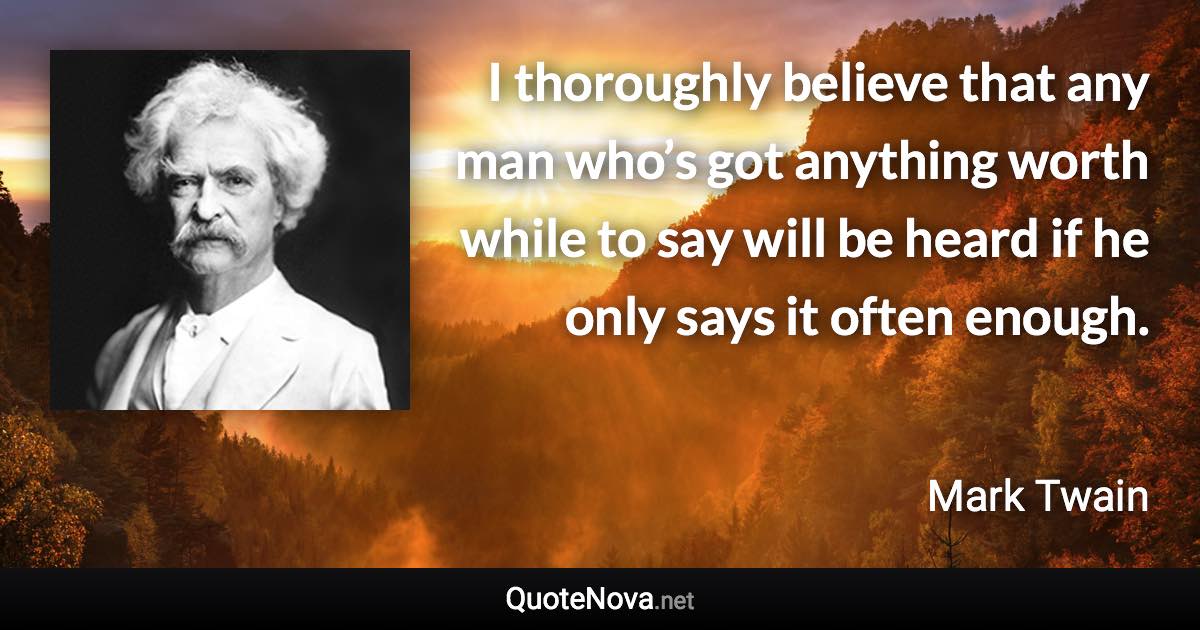 I thoroughly believe that any man who’s got anything worth while to say will be heard if he only says it often enough. - Mark Twain quote