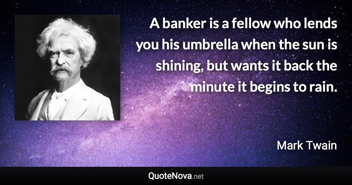 A banker is a fellow who lends you his umbrella when the sun is shining, but wants it back the minute it begins to rain. - Mark Twain quote