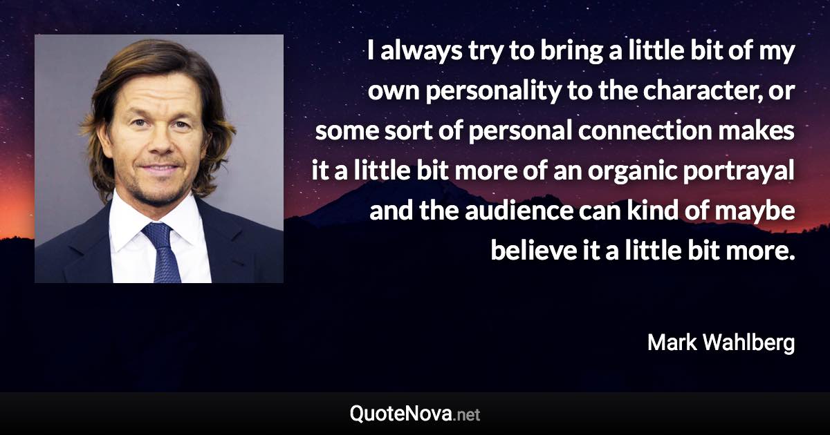 I always try to bring a little bit of my own personality to the character, or some sort of personal connection makes it a little bit more of an organic portrayal and the audience can kind of maybe believe it a little bit more. - Mark Wahlberg quote